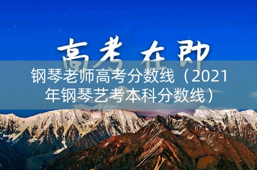 钢琴老师高考分数线(2021年钢琴艺考本科分数线) 钢琴老师高考分数线(2021年钢琴艺考本科分数线)