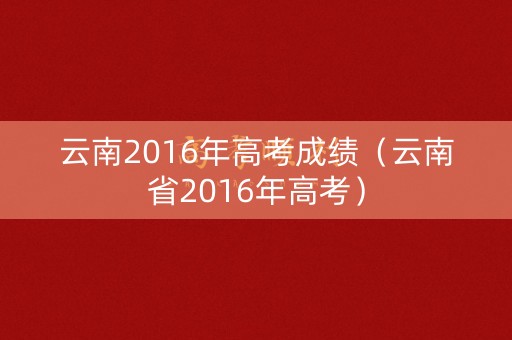 云南2016年高考成绩(云南省2016年高考) 云南2016年高考成绩(云南省2016年高考)