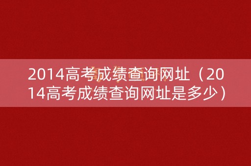 2014高考成绩查询网址(2014高考成绩查询网址是多少) 2014高考成绩查询网址(2014高考成绩查询网址是多少)