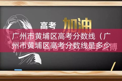广州市黄埔区高考分数线(广州市黄埔区高考分数线是多少) 广州市黄埔区高考分数线(广州市黄埔区高考分数线是多少)