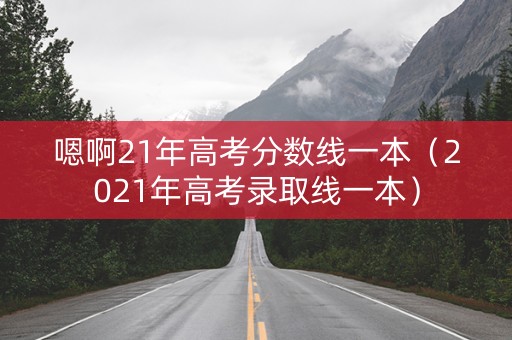 嗯啊21年高考分数线一本（2021年高考录取线一本）