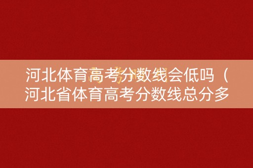 河北体育高考分数线会低吗（河北省体育高考分数线总分多少分过线）
