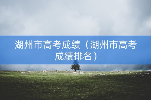 湖州市高考成绩（湖州市高考成绩排名）