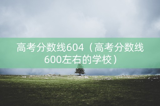 高考分数线604(高考分数线600左右的学校) 高考分数线604(高考分数线600左右的学校)