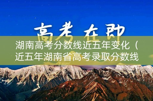湖南高考分数线近五年变化（近五年湖南省高考录取分数线）