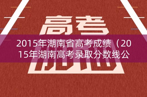 2015年湖南省高考成绩(2015年湖南高考录取分数线公布) 2015年湖南省高考成绩(2015年湖南高考录取分数线公布)