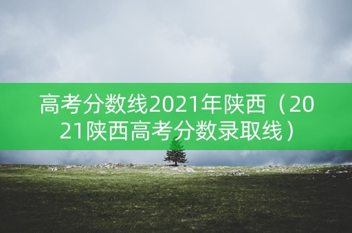 高考分数线2021年陕西(2021陕西高考分数录取线) 高考分数线2021年陕西(2021陕西高考分数录取线)