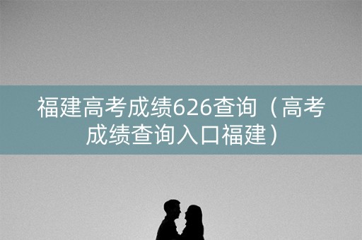 福建高考成绩626查询（高考成绩查询入口福建）