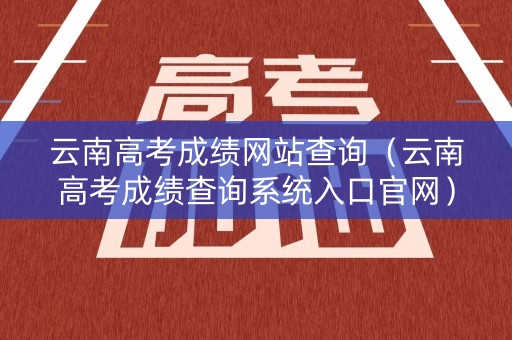 云南高考成绩网站查询(云南高考成绩查询系统入口官网) 云南高考成绩网站查询(云南高考成绩查询系统入口官网)