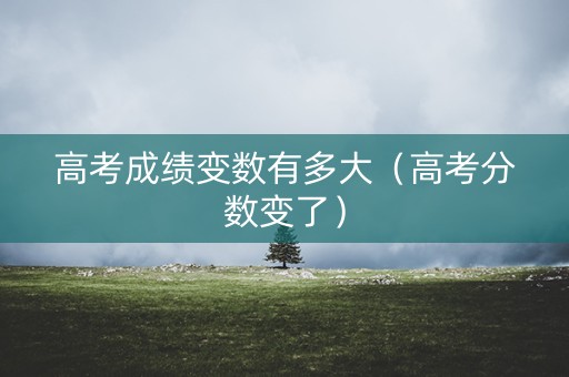 高考成绩变数有多大(高考分数变了) 高考成绩变数有多大(高考分数变了)