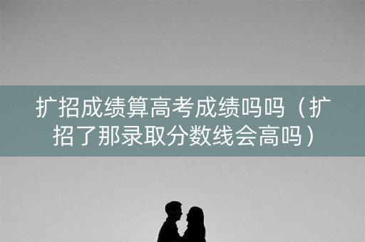 扩招成绩算高考成绩吗吗(扩招了那录取分数线会高吗) 扩招成绩算高考成绩吗吗(扩招了那录取分数线会高吗)