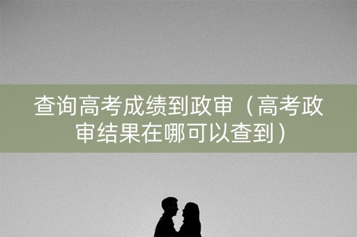 查询高考成绩到政审(高考政审结果在哪可以查到) 查询高考成绩到政审(高考政审结果在哪可以查到)