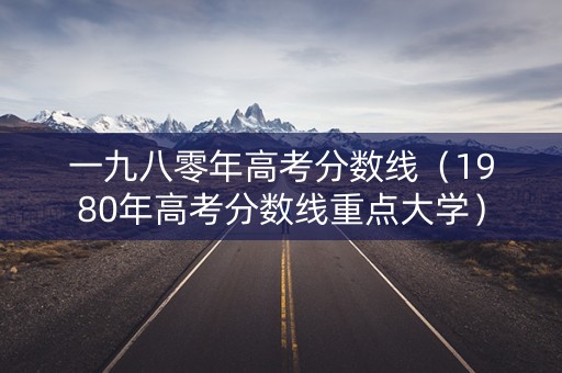 一九八零年高考分数线(1980年高考分数线重点大学) 一九八零年高考分数线(1980年高考分数线重点大学)