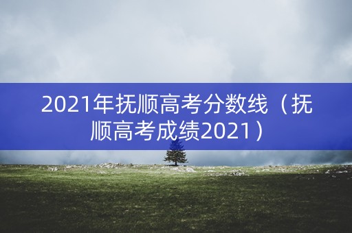 2021年抚顺高考分数线(抚顺高考成绩2021) 2021年抚顺高考分数线(抚顺高考成绩2021)