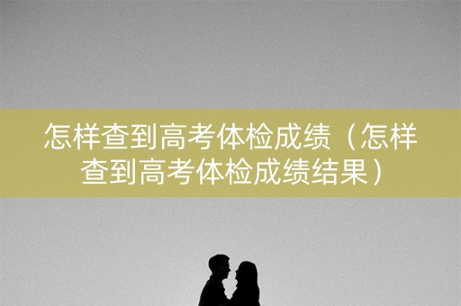 怎样查到高考体检成绩（怎样查到高考体检成绩结果）