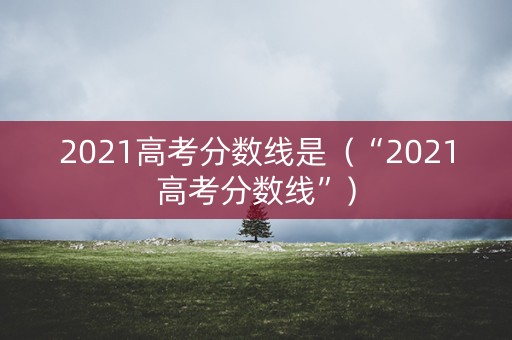 2021高考分数线是(“2021高考分数线”) 2021高考分数线是(“2021高考分数线”)