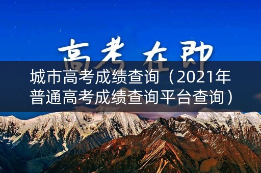 城市高考成绩查询（2021年普通高考成绩查询平台查询）
