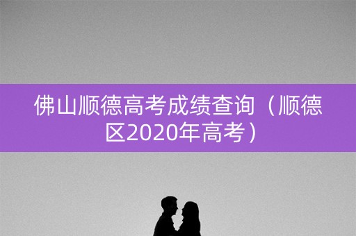 佛山顺德高考成绩查询(顺德区2020年高考) 佛山顺德高考成绩查询(顺德区2020年高考)