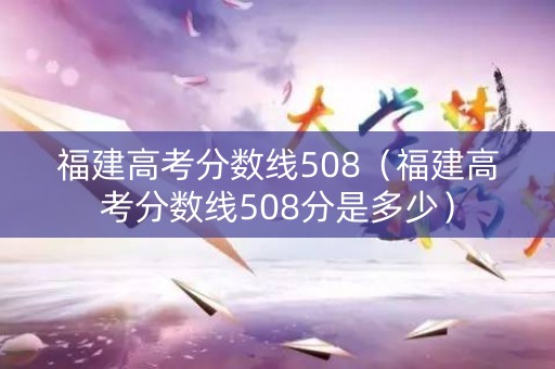 福建高考分数线508（福建高考分数线508分是多少）