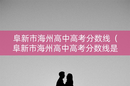 阜新市海州高中高考分数线（阜新市海州高中高考分数线是多少）