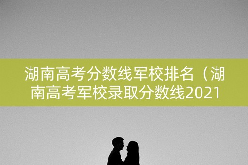 湖南高考分数线军校排名(湖南高考军校录取分数线2021) 湖南高考分数线军校排名(湖南高考军校录取分数线2021)