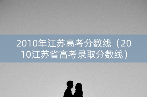 2010年江苏高考分数线（2010江苏省高考录取分数线）