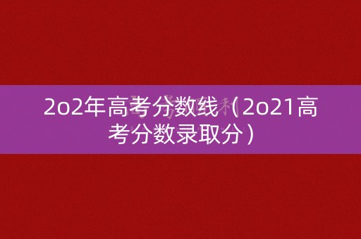 2o2年高考分数线（2o21高考分数录取分）