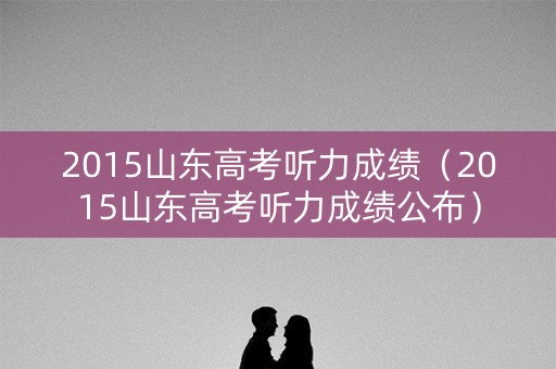 2015山东高考听力成绩（2015山东高考听力成绩公布）