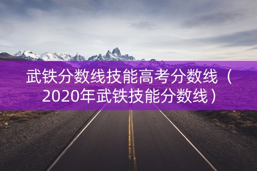 武铁分数线技能高考分数线(2020年武铁技能分数线) 武铁分数线技能高考分数线(2020年武铁技能分数线)