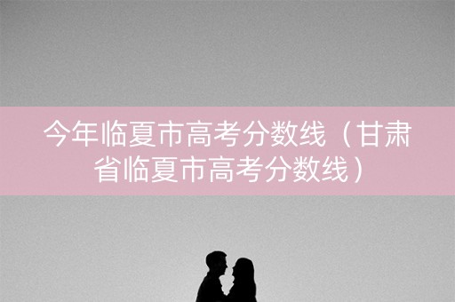 今年临夏市高考分数线(甘肃省临夏市高考分数线) 今年临夏市高考分数线(甘肃省临夏市高考分数线)