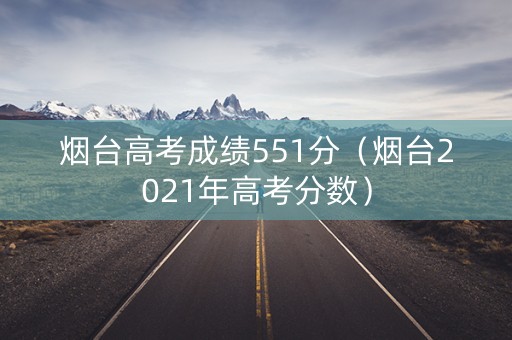 烟台高考成绩551分（烟台2021年高考分数）