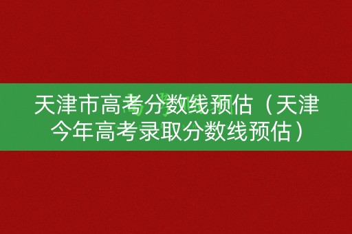 天津市高考分数线预估(天津今年高考录取分数线预估) 天津市高考分数线预估(天津今年高考录取分数线预估)