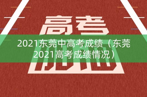 2021东莞中高考成绩（东莞2021高考成绩情况）