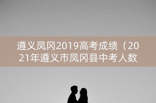 遵义凤冈2019高考成绩（2021年遵义市凤冈县中考人数）