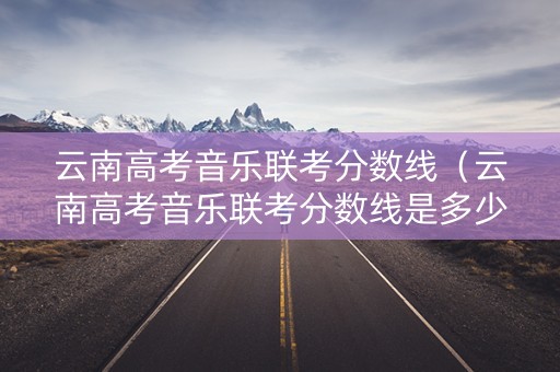 云南高考音乐联考分数线（云南高考音乐联考分数线是多少）