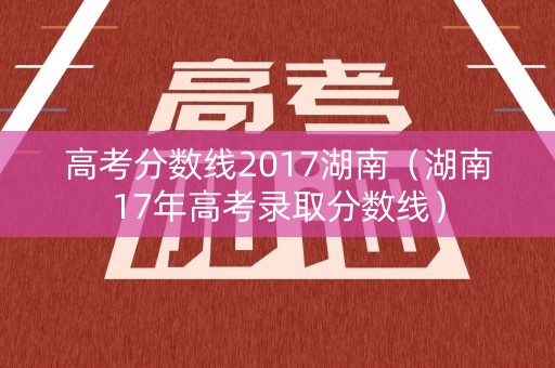 高考分数线2017湖南（湖南17年高考录取分数线）