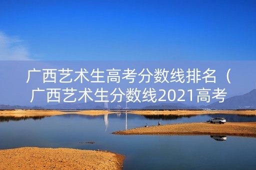 广西艺术生高考分数线排名（广西艺术生分数线2021高考分数线）