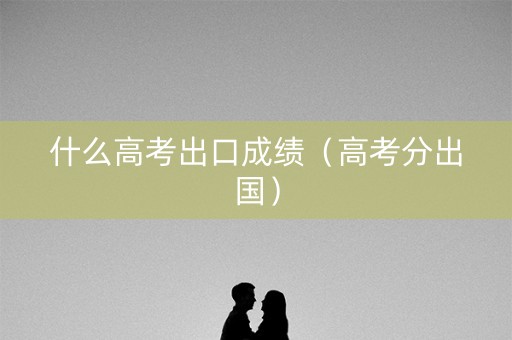 什么高考出口成绩(高考分出国) 什么高考出口成绩(高考分出国)