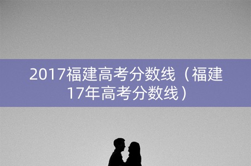 2017福建高考分数线(福建17年高考分数线) 2017福建高考分数线(福建17年高考分数线)