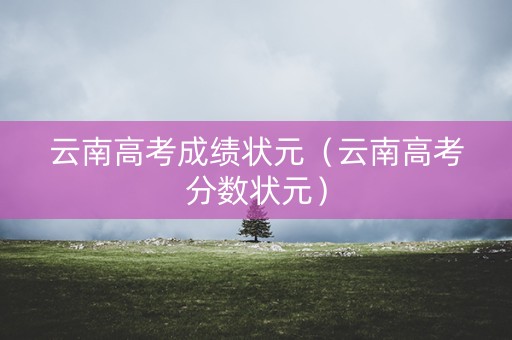 云南高考成绩状元(云南高考分数状元) 云南高考成绩状元(云南高考分数状元)