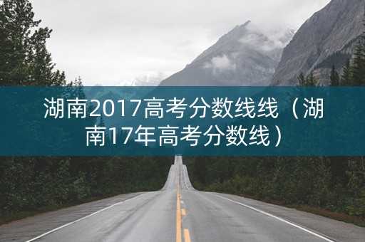 湖南2017高考分数线线(湖南17年高考分数线) 湖南2017高考分数线线(湖南17年高考分数线)