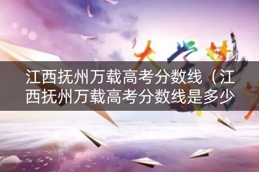 江西抚州万载高考分数线（江西抚州万载高考分数线是多少）