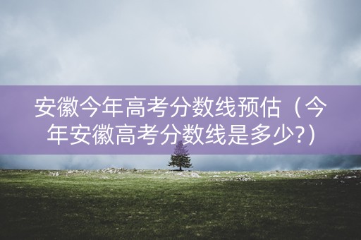安徽今年高考分数线预估（今年安徽高考分数线是多少?）