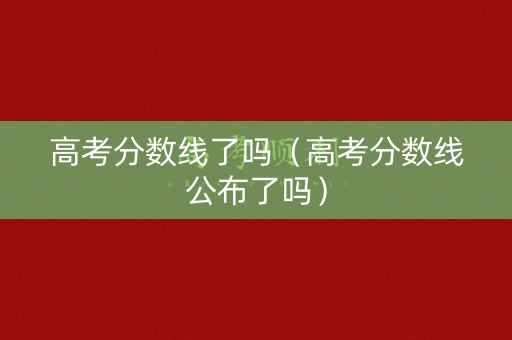 高考分数线了吗（高考分数线公布了吗）