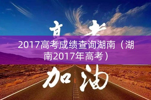 2017高考成绩查询湖南（湖南2017年高考）