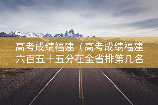 高考成绩福建（高考成绩福建六百五十五分在全省排第几名历史科）