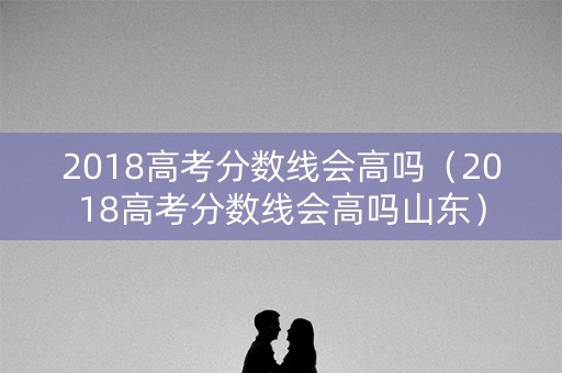 2018高考分数线会高吗（2018高考分数线会高吗山东）