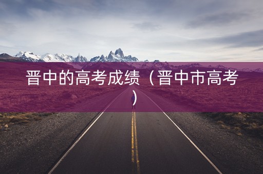 晋中的高考成绩（晋中市高考）