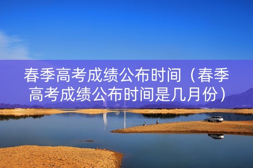 春季高考成绩公布时间（春季高考成绩公布时间是几月份）