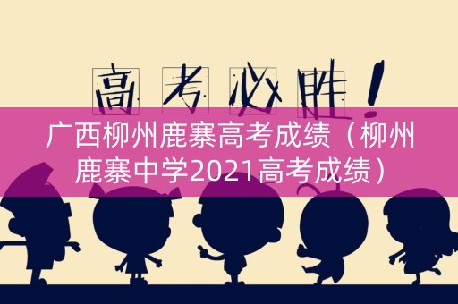 广西柳州鹿寨高考成绩（柳州鹿寨中学2021高考成绩）